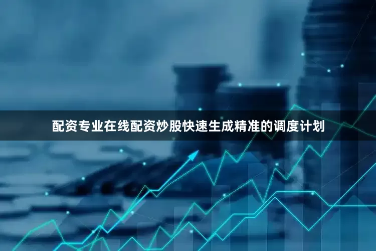 配资专业在线配资炒股快速生成精准的调度计划