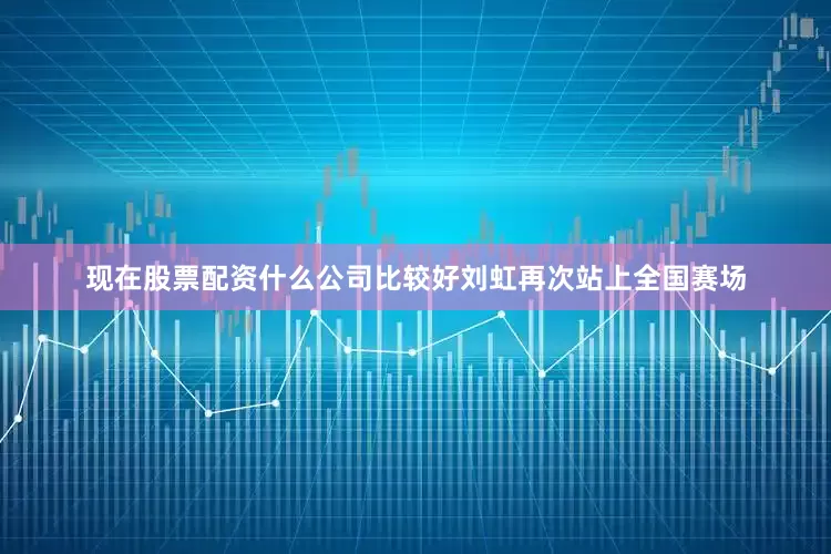 现在股票配资什么公司比较好刘虹再次站上全国赛场