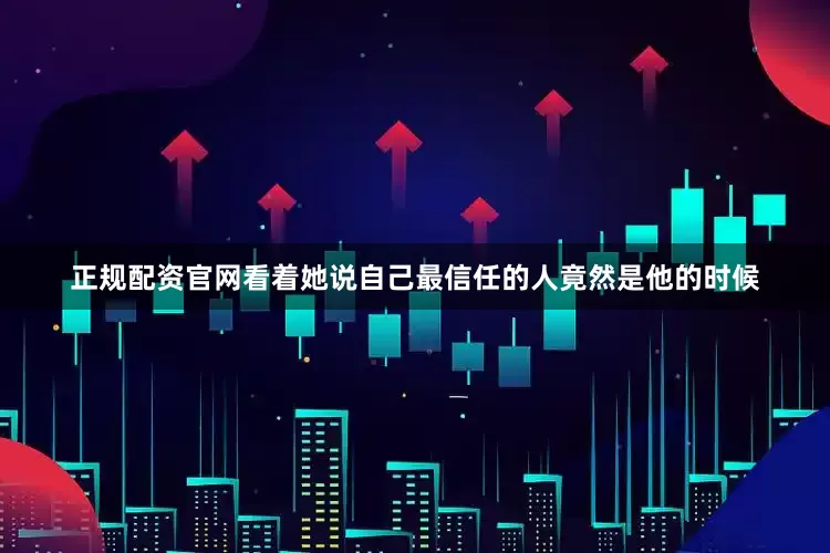 正规配资官网看着她说自己最信任的人竟然是他的时候