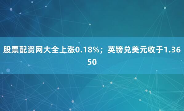 股票配资网大全上涨0.18%；英镑兑美元收于1.3650