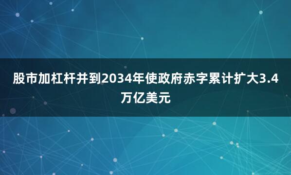 股市加杠杆并到2034年使政府赤字累计扩大3.4万亿美元