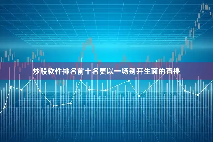 炒股软件排名前十名更以一场别开生面的直播