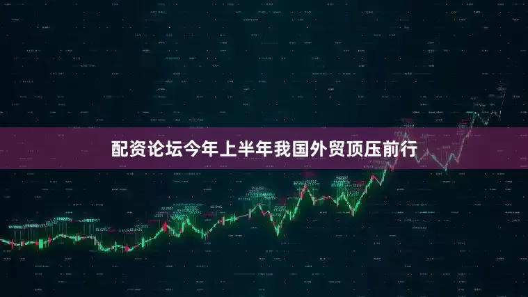 配资论坛今年上半年我国外贸顶压前行