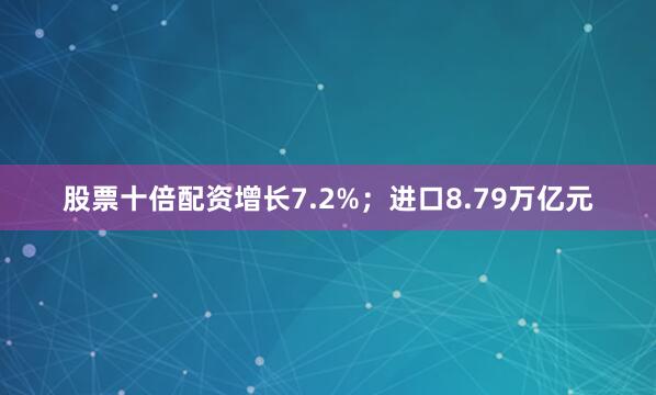 股票十倍配资增长7.2%；进口8.79万亿元