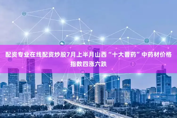 配资专业在线配资炒股7月上半月山西“十大晋药”中药材价格指数四涨六跌