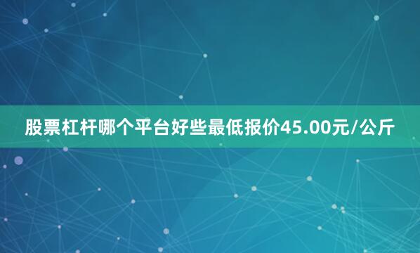 股票杠杆哪个平台好些最低报价45.00元/公斤