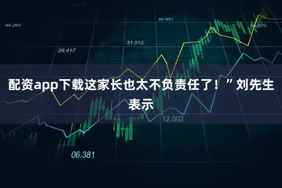 配资app下载这家长也太不负责任了！”刘先生表示