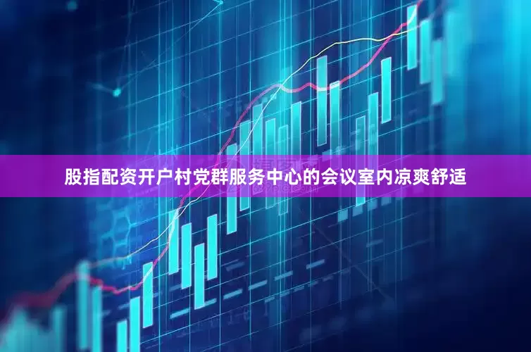 股指配资开户村党群服务中心的会议室内凉爽舒适