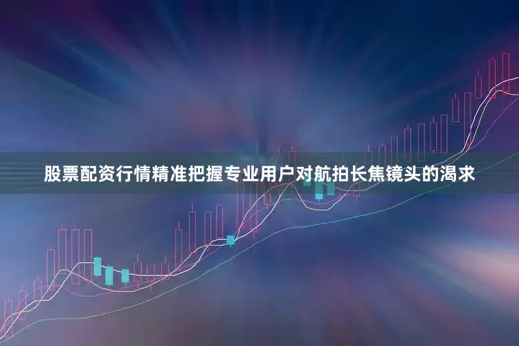股票配资行情精准把握专业用户对航拍长焦镜头的渴求