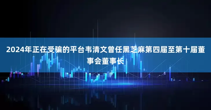 2024年正在受骗的平台韦清文曾任黑芝麻第四届至第十届董事会董事长