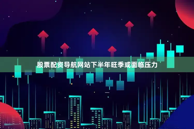 股票配资导航网站下半年旺季或面临压力