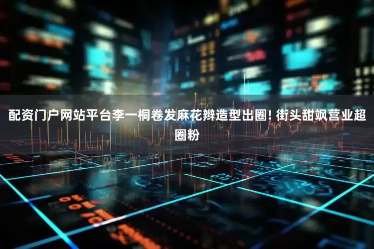 配资门户网站平台李一桐卷发麻花辫造型出圈! 街头甜飒营业超圈粉
