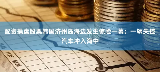 配资操盘股票韩国济州岛海边发生惊险一幕：一辆失控汽车冲入海中