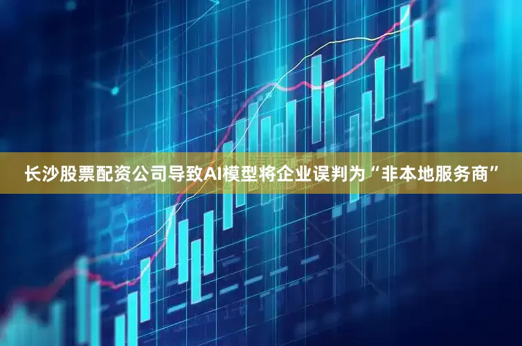 长沙股票配资公司导致AI模型将企业误判为“非本地服务商”
