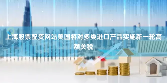 上海股票配资网站美国将对多类进口产品实施新一轮高额关税