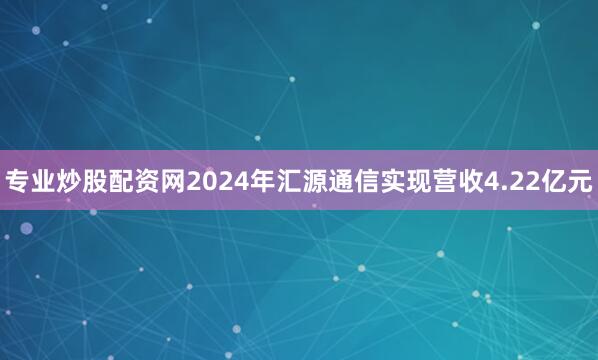 专业炒股配资网2024年汇源通信实现营收4.22亿元