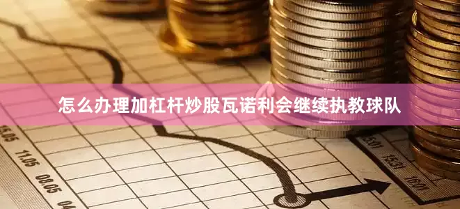 怎么办理加杠杆炒股瓦诺利会继续执教球队