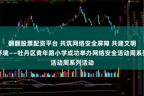 翻翻股票配资平台 共筑网络安全屏障 共建文明上网环境——牡丹区青年路小学成功举办网络安全活动周系列活动