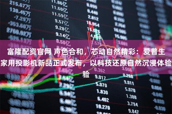 富隆配资官网 声色合和，芯动自然精彩：爱普生家用投影机新品正式发布，以科技还原自然沉浸体验