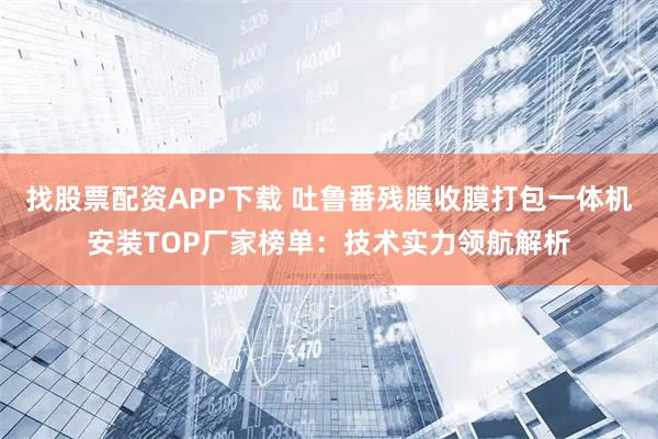找股票配资APP下载 吐鲁番残膜收膜打包一体机安装TOP厂家榜单：技术实力领航解析
