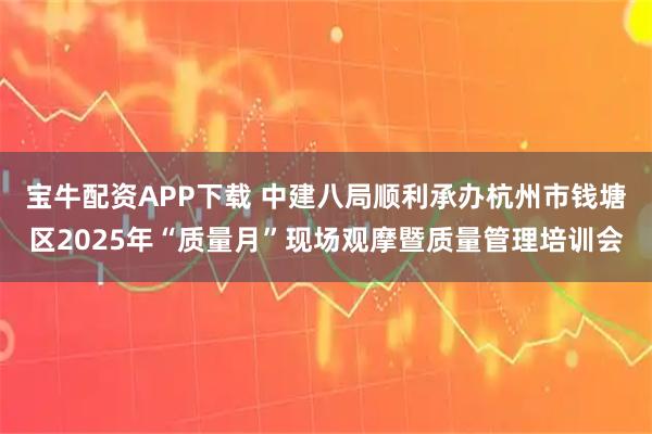 宝牛配资APP下载 中建八局顺利承办杭州市钱塘区2025年“质量月”现场观摩暨质量管理培训会