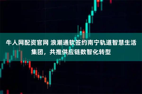 牛人网配资官网 浪潮通软签约南宁轨道智慧生活集团，共推供应链数智化转型