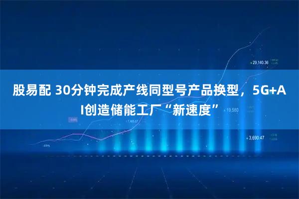 股易配 30分钟完成产线同型号产品换型，5G+AI创造储能工厂“新速度”