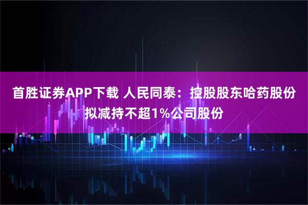 首胜证券APP下载 人民同泰：控股股东哈药股份拟减持不超1%公司股份