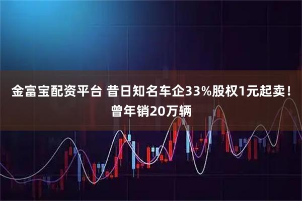 金富宝配资平台 昔日知名车企33%股权1元起卖！曾年销20万辆