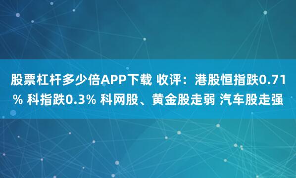 股票杠杆多少倍APP下载 收评：港股恒指跌0.71% 科指跌0.3% 科网股、黄金股走弱 汽车股走强